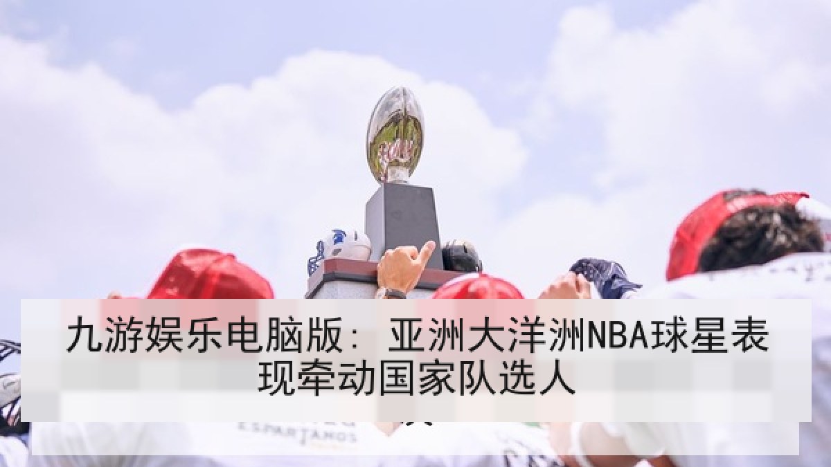 九游娱乐电脑版: 亚洲大洋洲NBA球星表现牵动国家队选人 九游娱乐电脑版: 亚洲大洋洲NBA球星表现牵动国家队选人