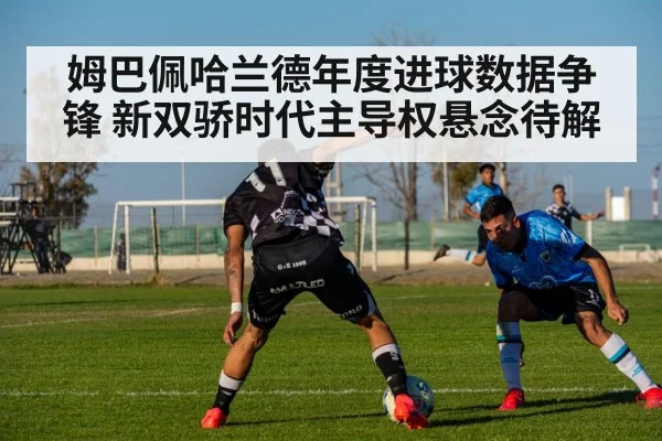 姆巴佩哈兰德年度进球数据争锋 新双骄时代主导权悬念待解