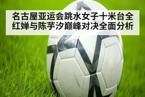 名古屋亚运会跳水女子十米台全红婵与陈芋汐巅峰对决全面分析